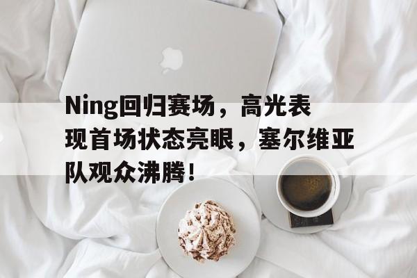 九游-Ning回归赛场，高光表现首场状态亮眼，塞尔维亚队观众沸腾！的简单介绍